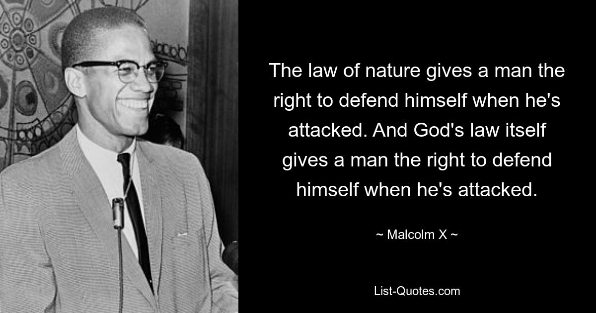 The law of nature gives a man the right to defend himself when he's attacked. And God's law itself gives a man the right to defend himself when he's attacked. — © Malcolm X