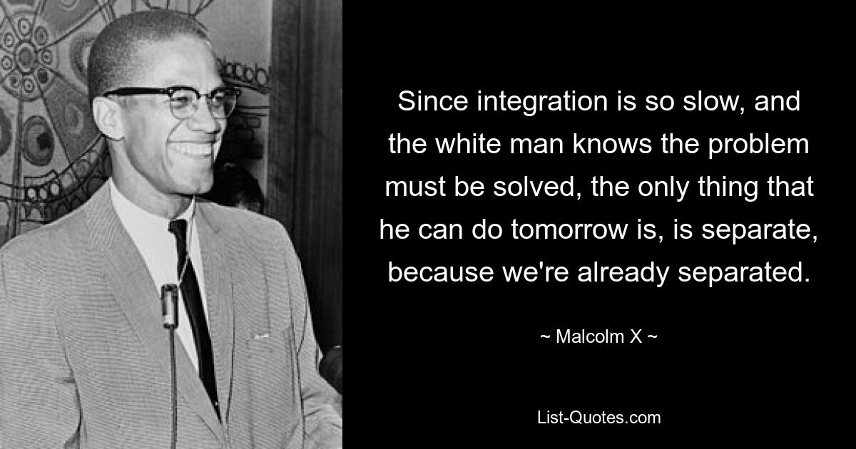 Since integration is so slow, and the white man knows the problem must be solved, the only thing that he can do tomorrow is, is separate, because we're already separated. — © Malcolm X