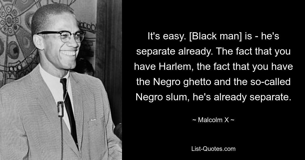 It's easy. [Black man] is - he's separate already. The fact that you have Harlem, the fact that you have the Negro ghetto and the so-called Negro slum, he's already separate. — © Malcolm X