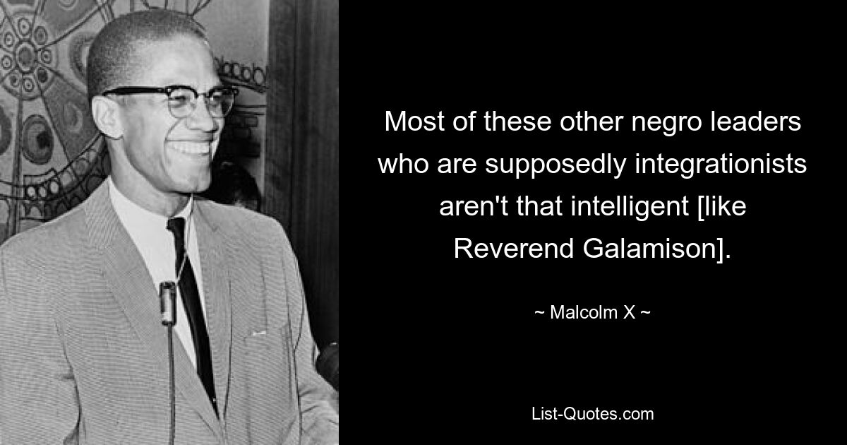 Most of these other negro leaders who are supposedly integrationists aren't that intelligent [like Reverend Galamison]. — © Malcolm X