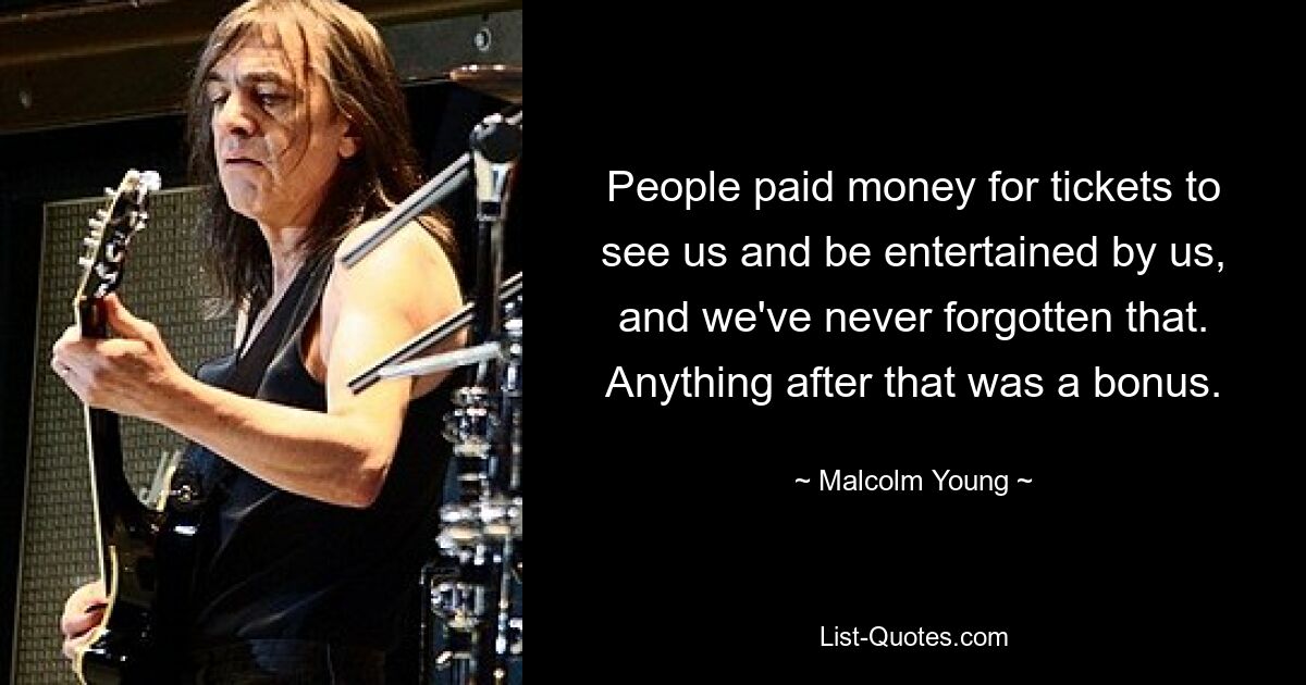 People paid money for tickets to see us and be entertained by us, and we've never forgotten that. Anything after that was a bonus. — © Malcolm Young