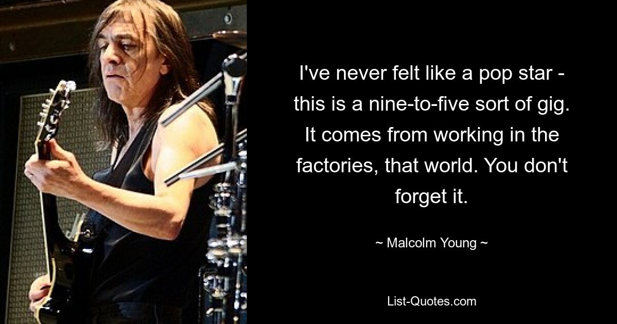 I've never felt like a pop star - this is a nine-to-five sort of gig. It comes from working in the factories, that world. You don't forget it. — © Malcolm Young