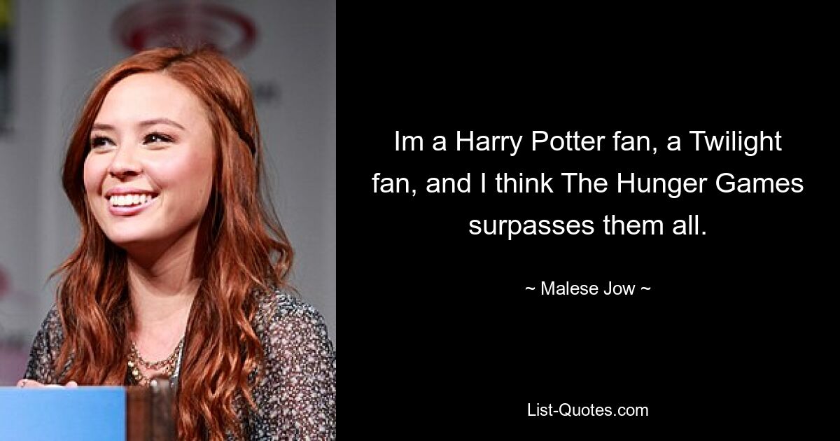 Im a Harry Potter fan, a Twilight fan, and I think The Hunger Games surpasses them all. — © Malese Jow