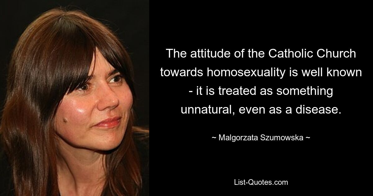 The attitude of the Catholic Church towards homosexuality is well known - it is treated as something unnatural, even as a disease. — © Malgorzata Szumowska