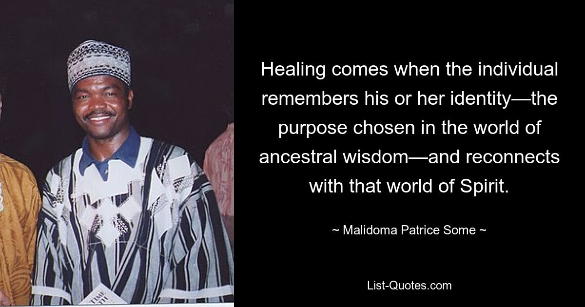 Healing comes when the individual remembers his or her identity—the purpose chosen in the world of ancestral wisdom—and reconnects with that world of Spirit. — © Malidoma Patrice Some