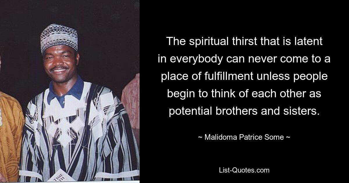 The spiritual thirst that is latent in everybody can never come to a place of fulfillment unless people begin to think of each other as potential brothers and sisters. — © Malidoma Patrice Some