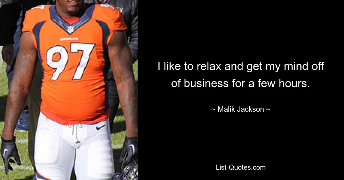 I like to relax and get my mind off of business for a few hours. — © Malik Jackson