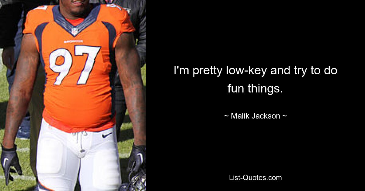 I'm pretty low-key and try to do fun things. — © Malik Jackson