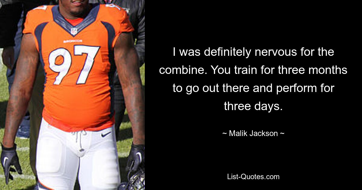 I was definitely nervous for the combine. You train for three months to go out there and perform for three days. — © Malik Jackson