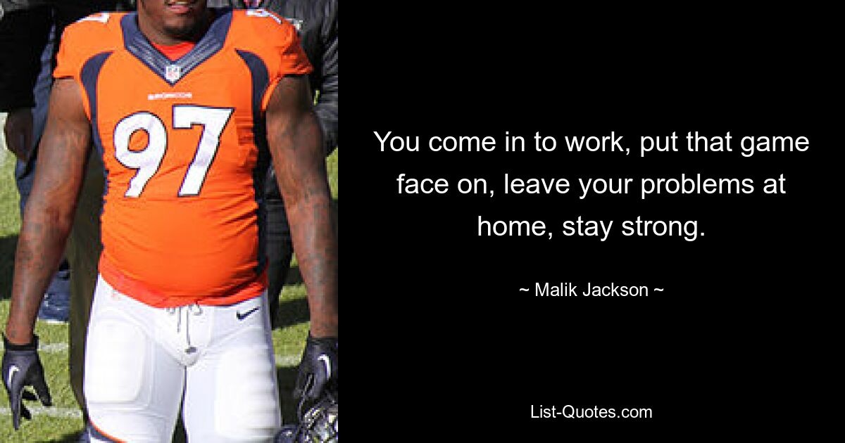 You come in to work, put that game face on, leave your problems at home, stay strong. — © Malik Jackson