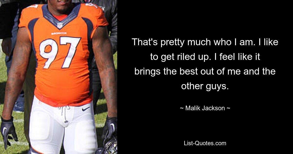 That's pretty much who I am. I like to get riled up. I feel like it brings the best out of me and the other guys. — © Malik Jackson