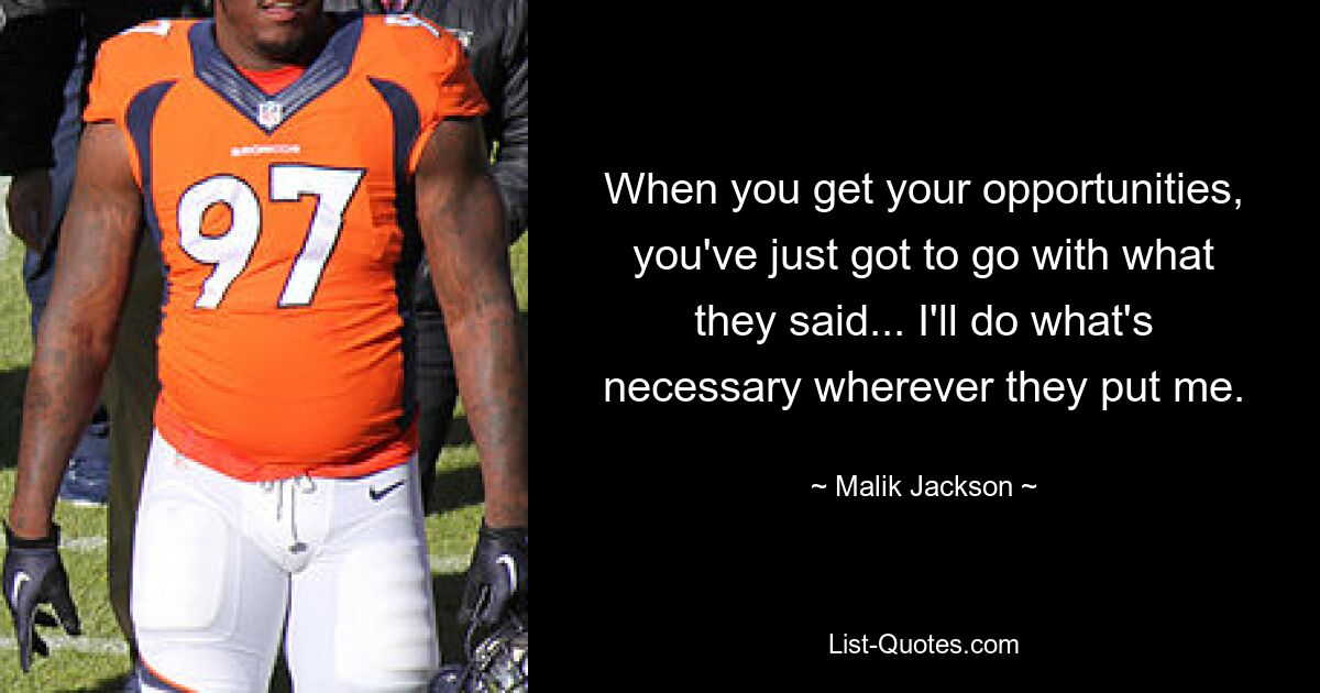 When you get your opportunities, you've just got to go with what they said... I'll do what's necessary wherever they put me. — © Malik Jackson