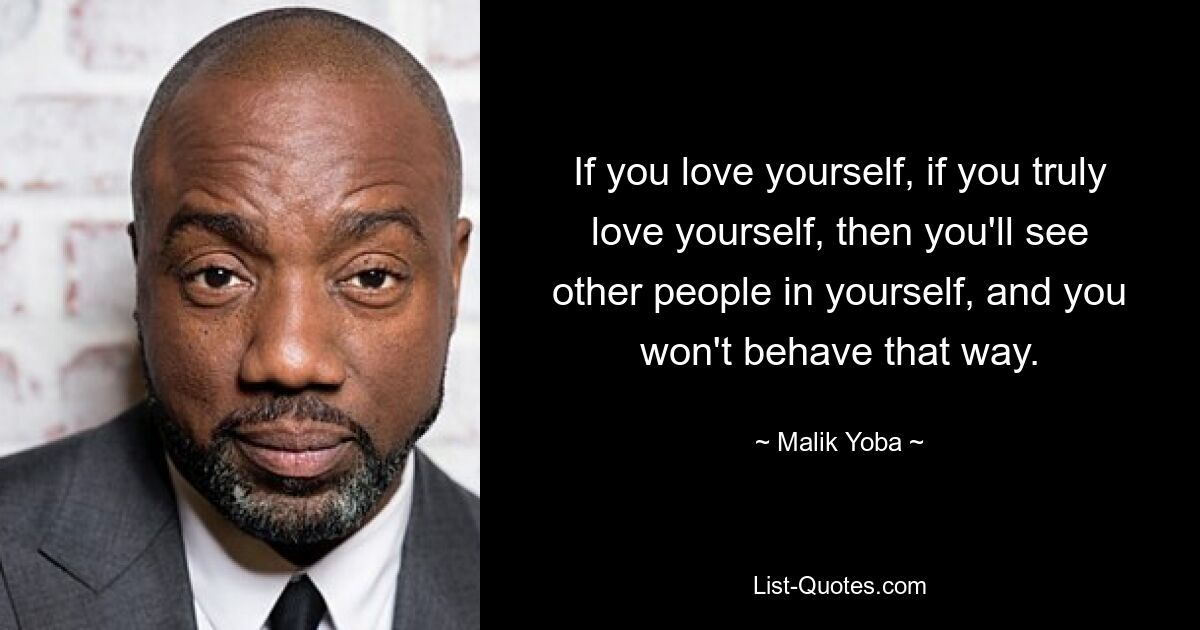 If you love yourself, if you truly love yourself, then you'll see other people in yourself, and you won't behave that way. — © Malik Yoba