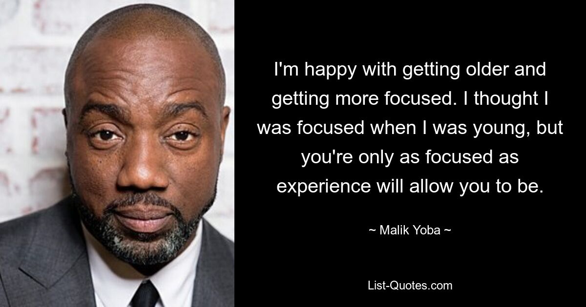 I'm happy with getting older and getting more focused. I thought I was focused when I was young, but you're only as focused as experience will allow you to be. — © Malik Yoba