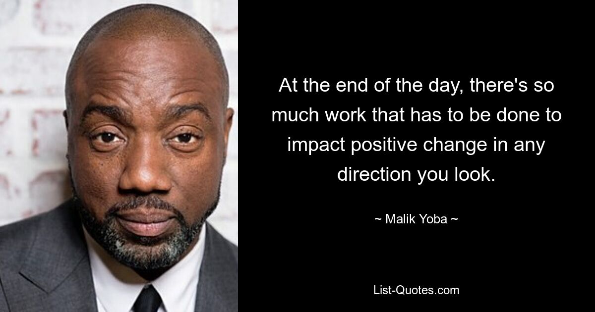 At the end of the day, there's so much work that has to be done to impact positive change in any direction you look. — © Malik Yoba