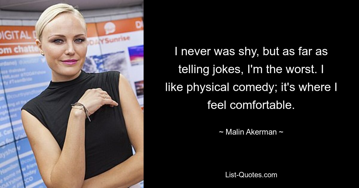 I never was shy, but as far as telling jokes, I'm the worst. I like physical comedy; it's where I feel comfortable. — © Malin Akerman