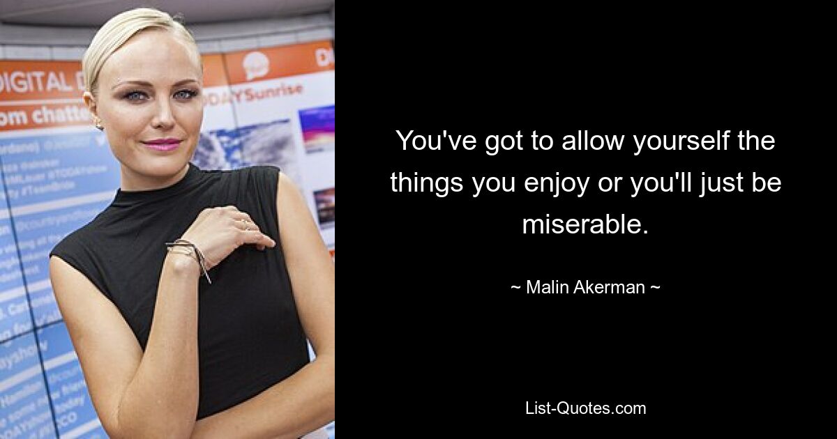 You've got to allow yourself the things you enjoy or you'll just be miserable. — © Malin Akerman