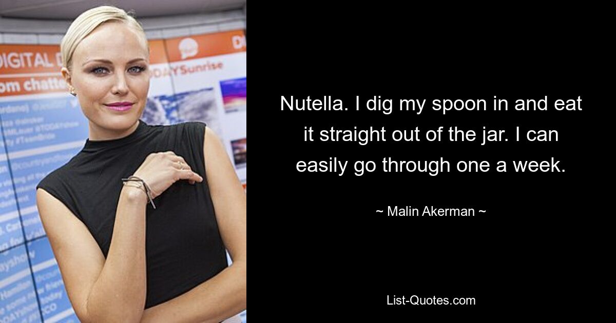 Nutella. I dig my spoon in and eat it straight out of the jar. I can easily go through one a week. — © Malin Akerman