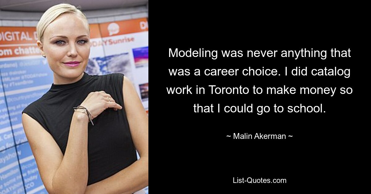 Modeling was never anything that was a career choice. I did catalog work in Toronto to make money so that I could go to school. — © Malin Akerman