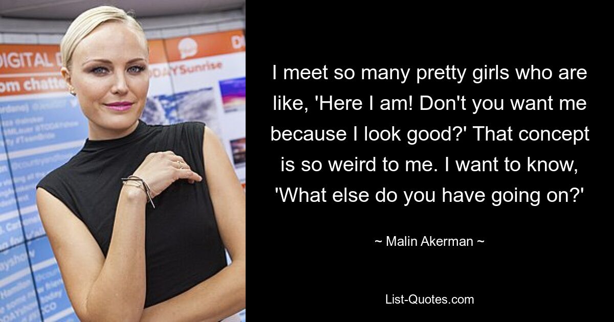 I meet so many pretty girls who are like, 'Here I am! Don't you want me because I look good?' That concept is so weird to me. I want to know, 'What else do you have going on?' — © Malin Akerman