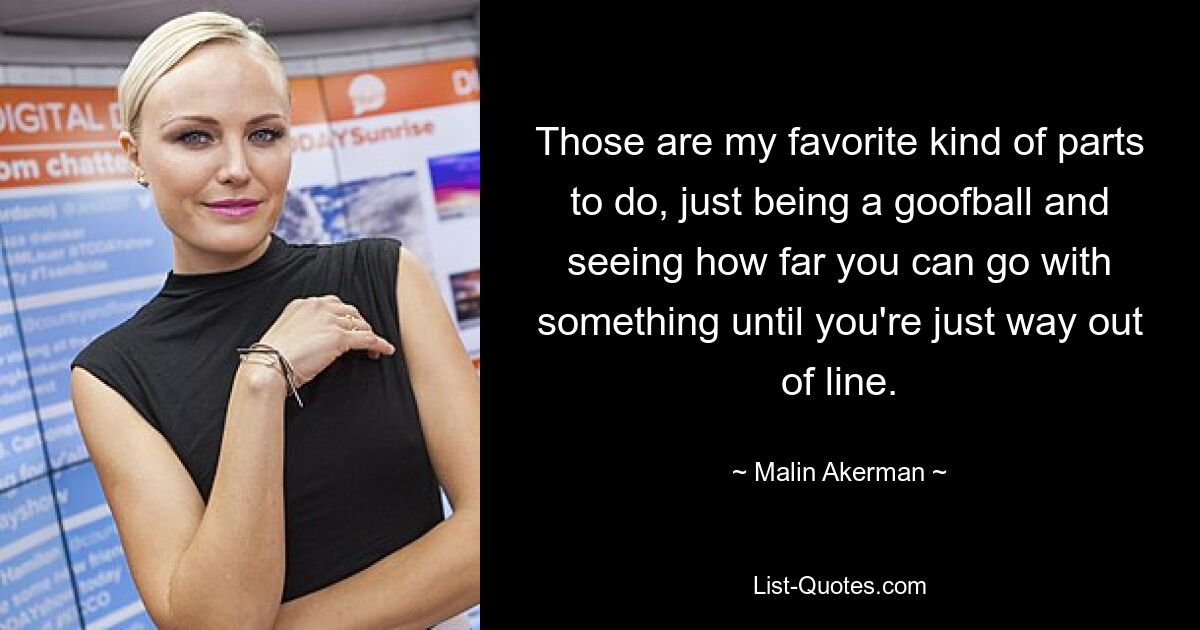 Those are my favorite kind of parts to do, just being a goofball and seeing how far you can go with something until you're just way out of line. — © Malin Akerman