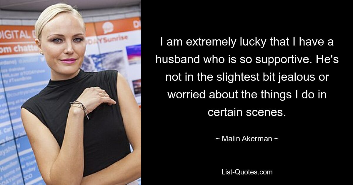 I am extremely lucky that I have a husband who is so supportive. He's not in the slightest bit jealous or worried about the things I do in certain scenes. — © Malin Akerman