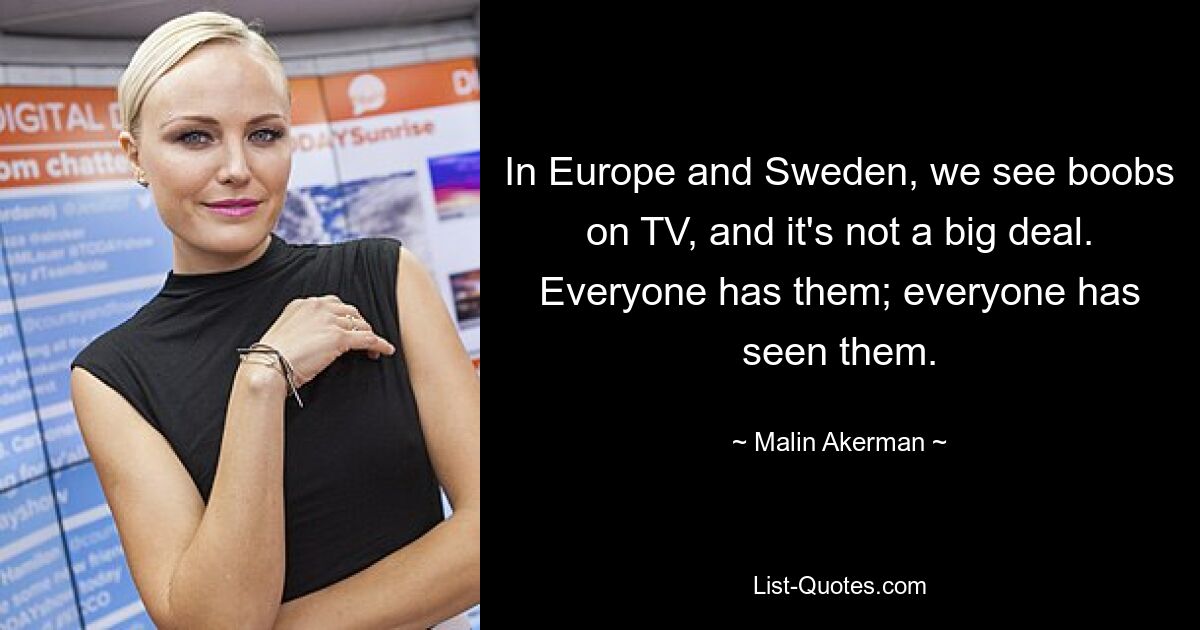 In Europe and Sweden, we see boobs on TV, and it's not a big deal. Everyone has them; everyone has seen them. — © Malin Akerman