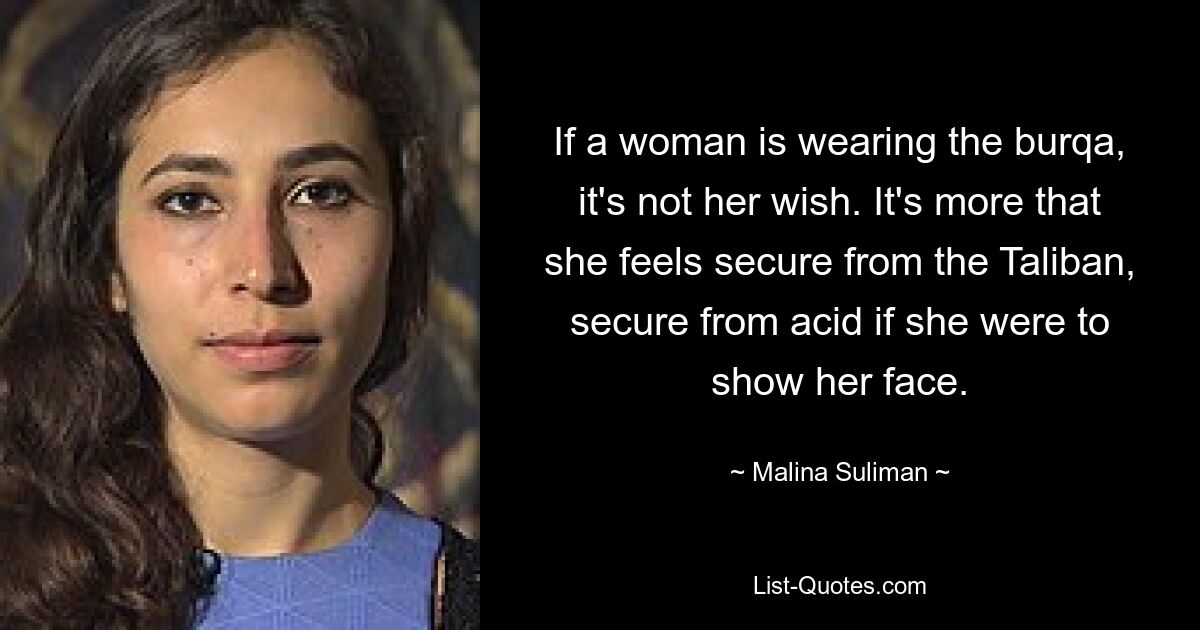 If a woman is wearing the burqa, it's not her wish. It's more that she feels secure from the Taliban, secure from acid if she were to show her face. — © Malina Suliman