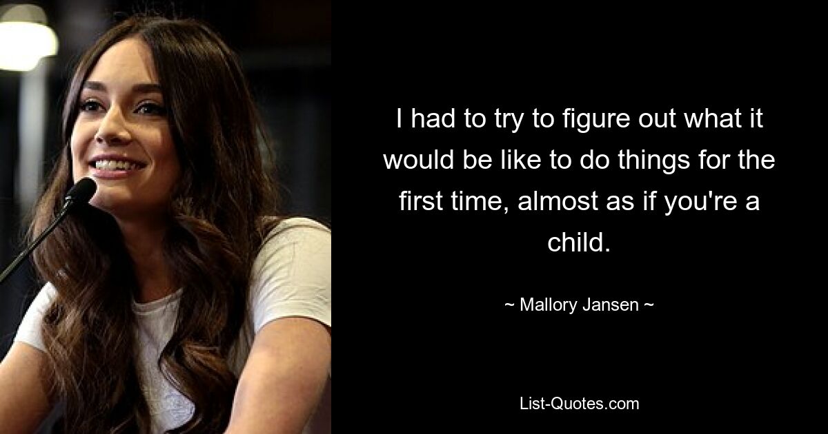 I had to try to figure out what it would be like to do things for the first time, almost as if you're a child. — © Mallory Jansen