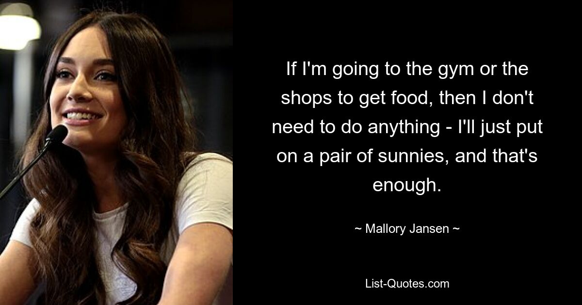 If I'm going to the gym or the shops to get food, then I don't need to do anything - I'll just put on a pair of sunnies, and that's enough. — © Mallory Jansen