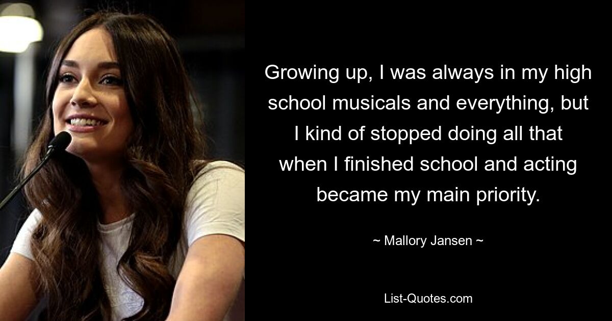 Growing up, I was always in my high school musicals and everything, but I kind of stopped doing all that when I finished school and acting became my main priority. — © Mallory Jansen