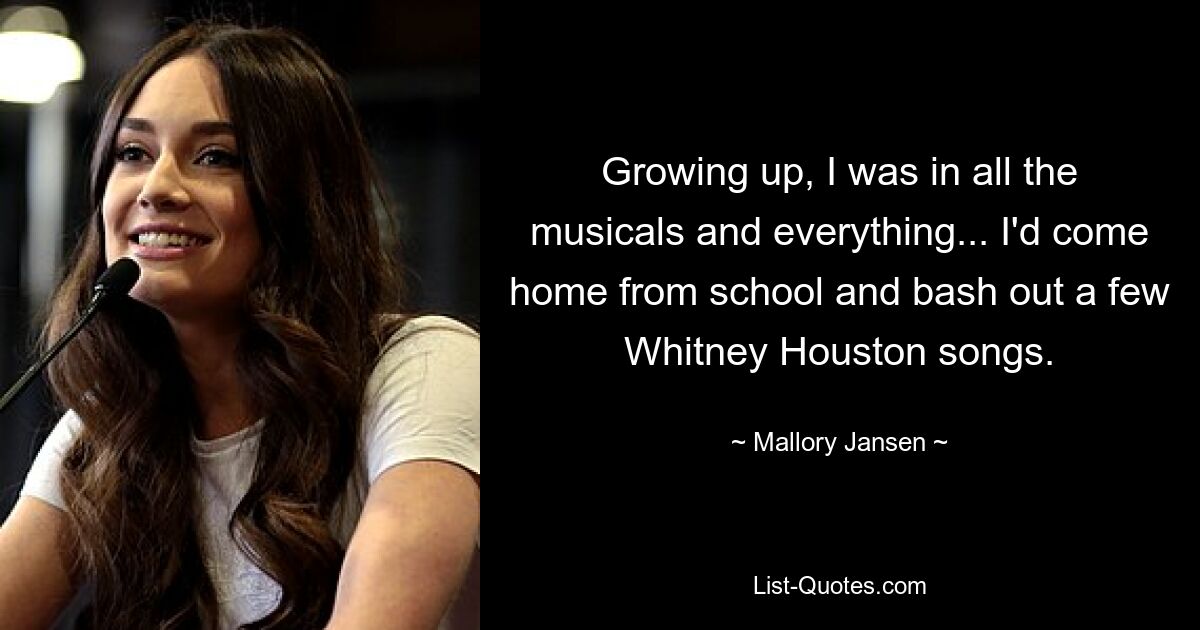 Growing up, I was in all the musicals and everything... I'd come home from school and bash out a few Whitney Houston songs. — © Mallory Jansen