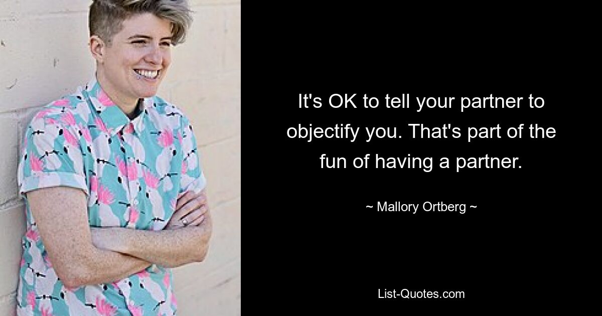 It's OK to tell your partner to objectify you. That's part of the fun of having a partner. — © Mallory Ortberg