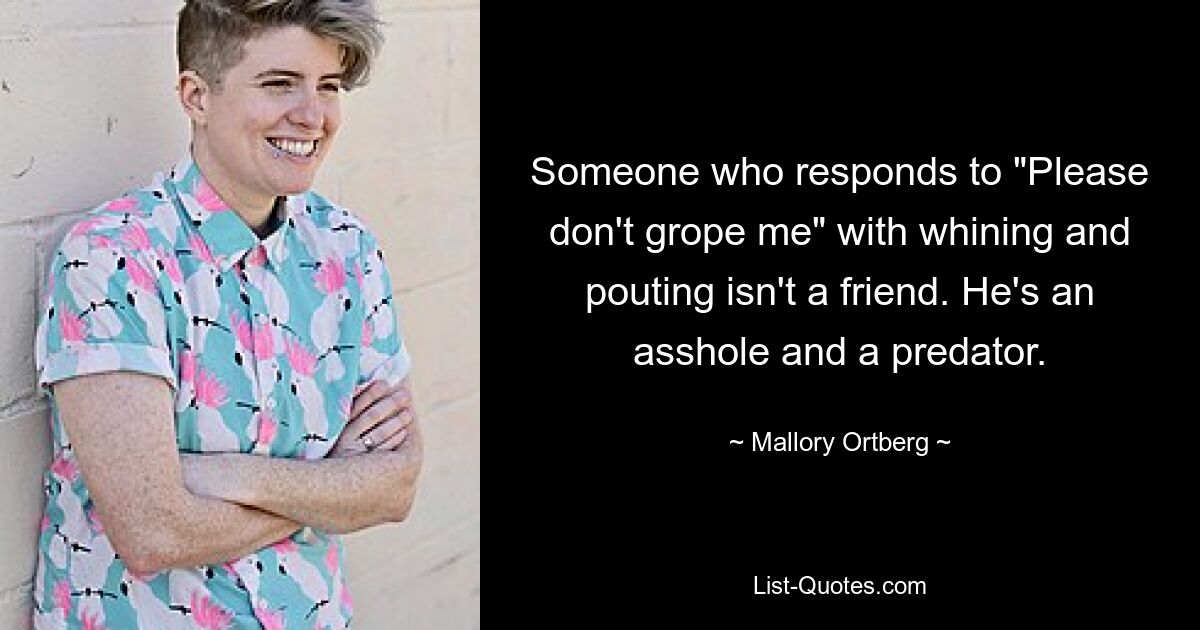 Someone who responds to "Please don't grope me" with whining and pouting isn't a friend. He's an asshole and a predator. — © Mallory Ortberg