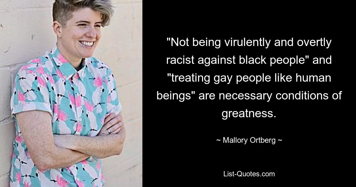 "Not being virulently and overtly racist against black people" and "treating gay people like human beings" are necessary conditions of greatness. — © Mallory Ortberg