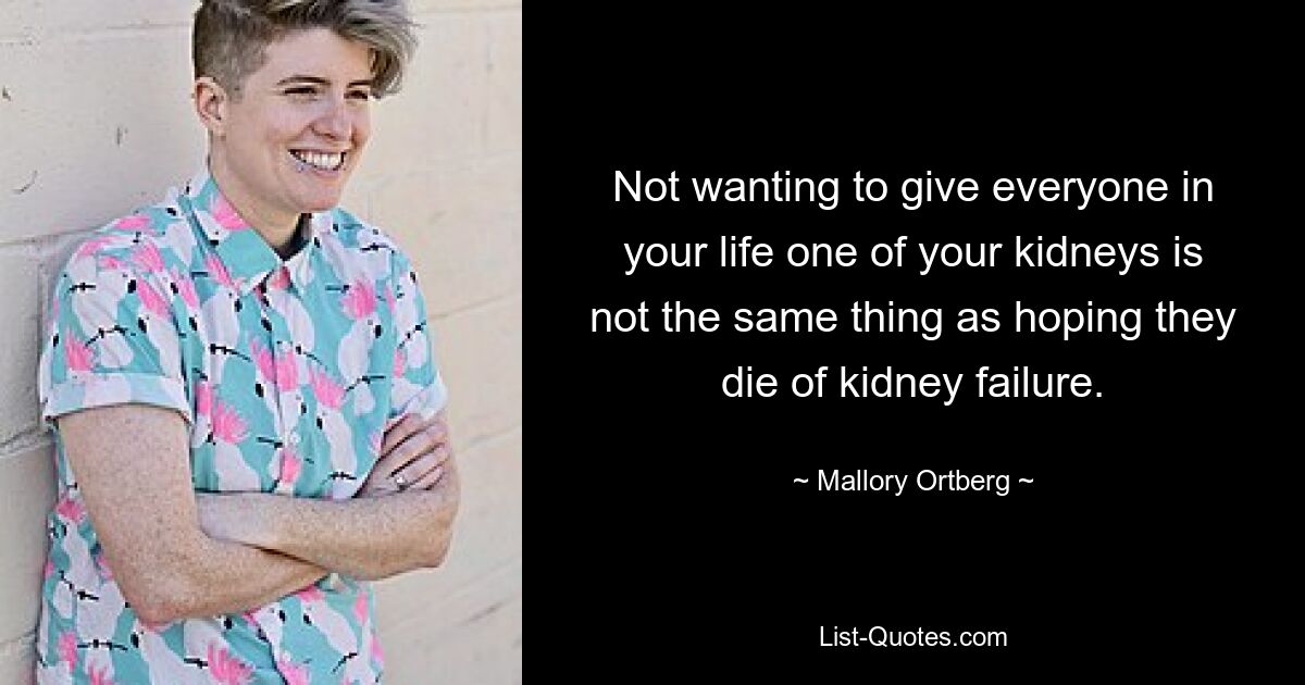 Not wanting to give everyone in your life one of your kidneys is not the same thing as hoping they die of kidney failure. — © Mallory Ortberg