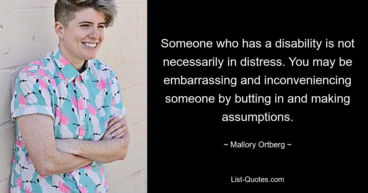 Someone who has a disability is not necessarily in distress. You may be embarrassing and inconveniencing someone by butting in and making assumptions. — © Mallory Ortberg