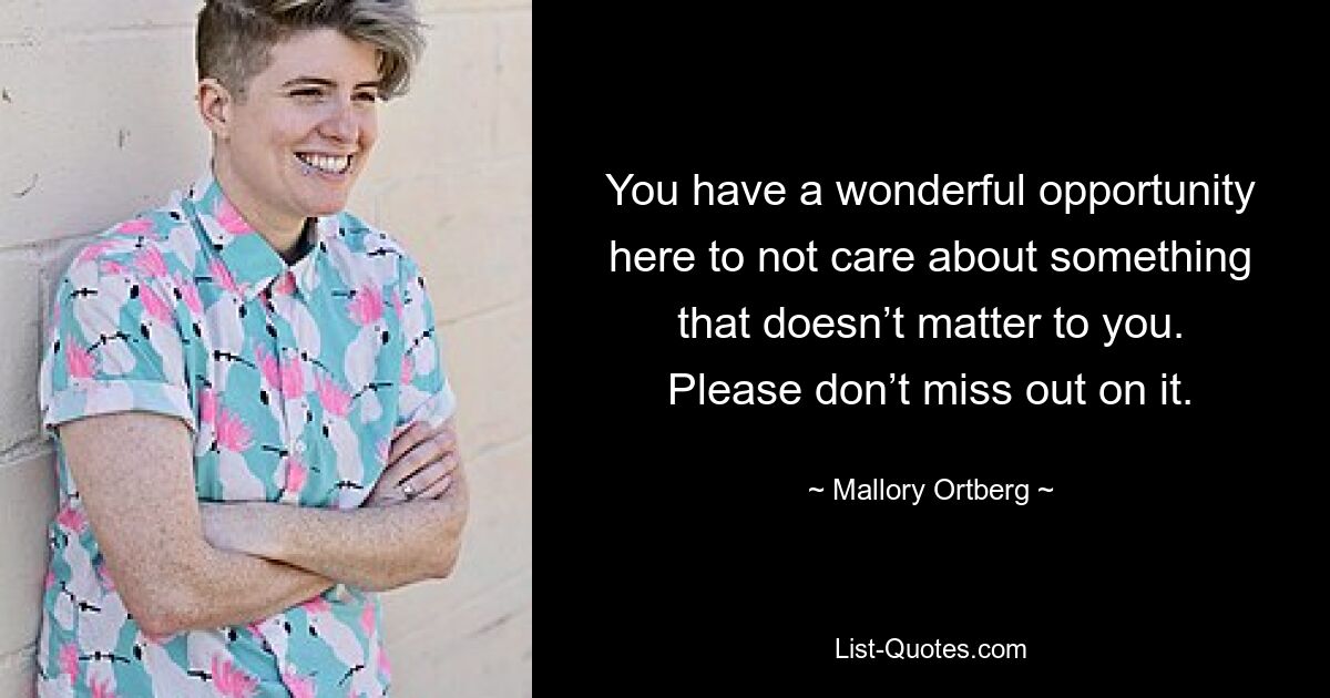 You have a wonderful opportunity here to not care about something that doesn’t matter to you. Please don’t miss out on it. — © Mallory Ortberg