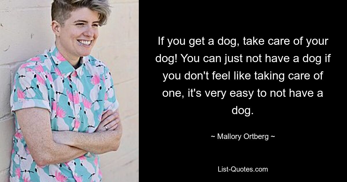 If you get a dog, take care of your dog! You can just not have a dog if you don't feel like taking care of one, it's very easy to not have a dog. — © Mallory Ortberg