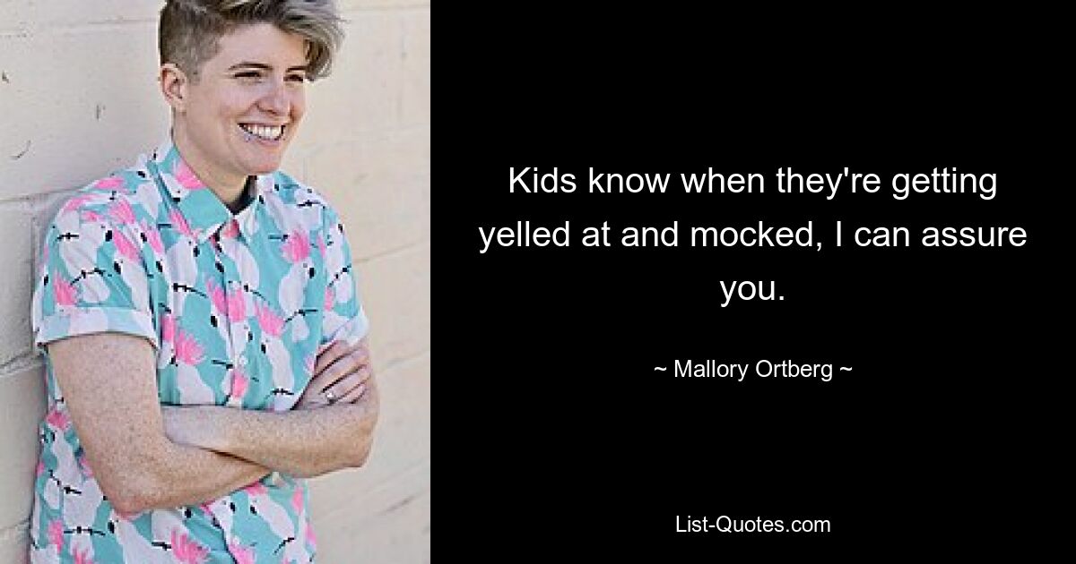 Kids know when they're getting yelled at and mocked, I can assure you. — © Mallory Ortberg