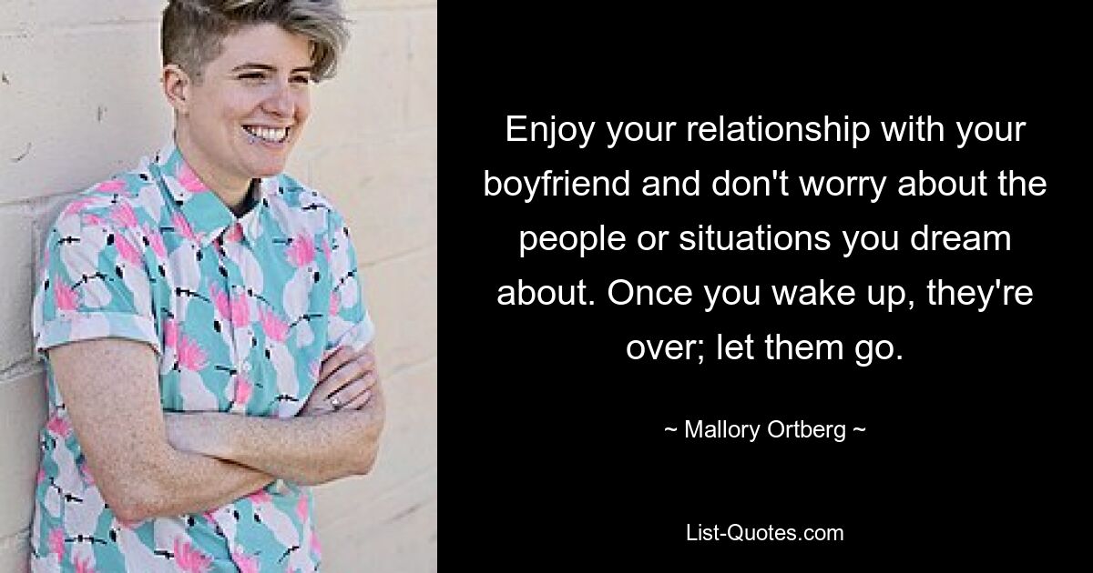 Enjoy your relationship with your boyfriend and don't worry about the people or situations you dream about. Once you wake up, they're over; let them go. — © Mallory Ortberg