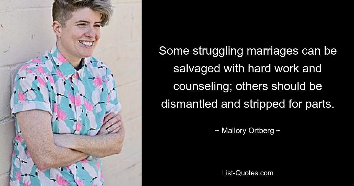 Some struggling marriages can be salvaged with hard work and counseling; others should be dismantled and stripped for parts. — © Mallory Ortberg