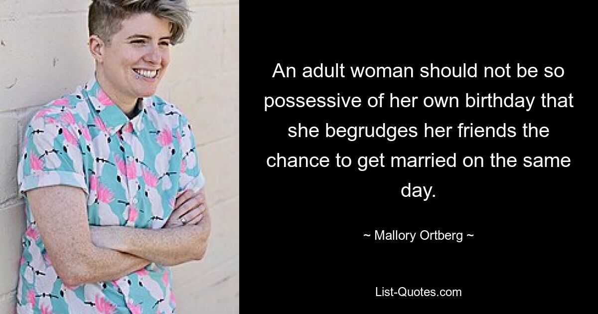 An adult woman should not be so possessive of her own birthday that she begrudges her friends the chance to get married on the same day. — © Mallory Ortberg