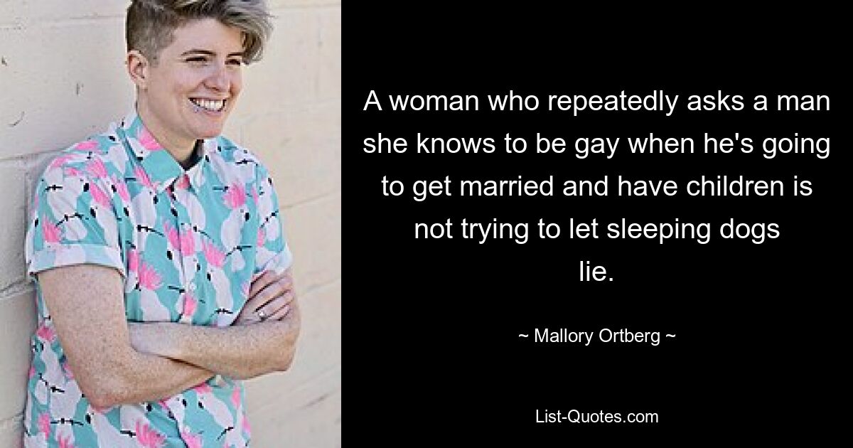 A woman who repeatedly asks a man she knows to be gay when he's going to get married and have children is not trying to let sleeping dogs lie. — © Mallory Ortberg