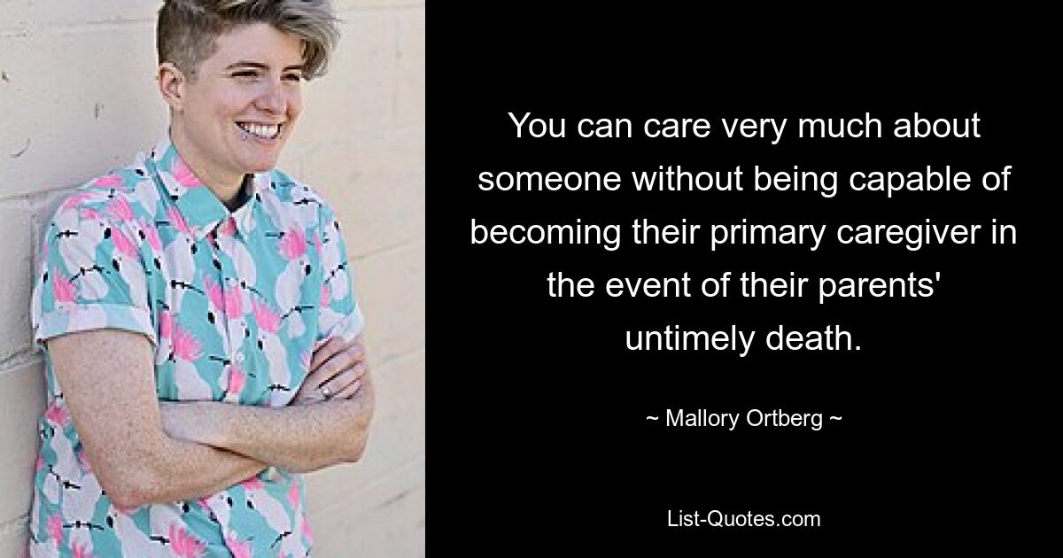 You can care very much about someone without being capable of becoming their primary caregiver in the event of their parents' untimely death. — © Mallory Ortberg