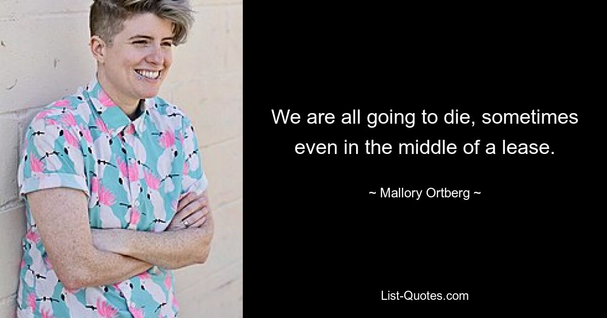 We are all going to die, sometimes even in the middle of a lease. — © Mallory Ortberg