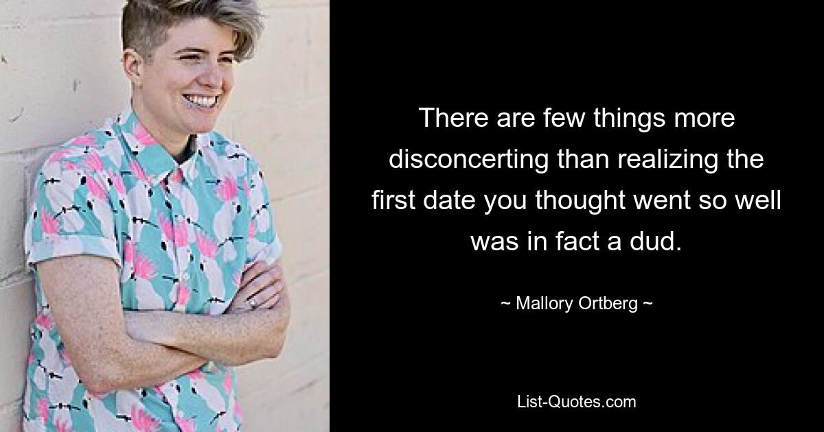 There are few things more disconcerting than realizing the first date you thought went so well was in fact a dud. — © Mallory Ortberg