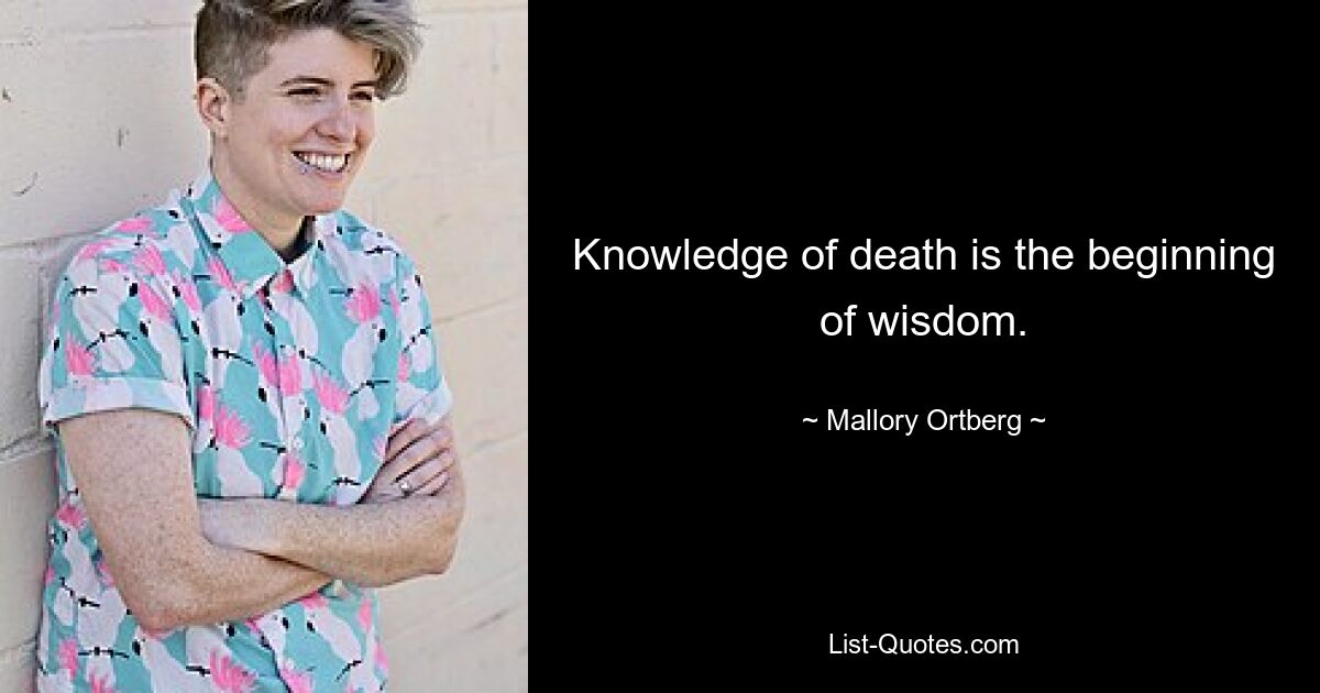 Knowledge of death is the beginning of wisdom. — © Mallory Ortberg