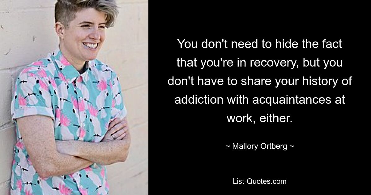 You don't need to hide the fact that you're in recovery, but you don't have to share your history of addiction with acquaintances at work, either. — © Mallory Ortberg