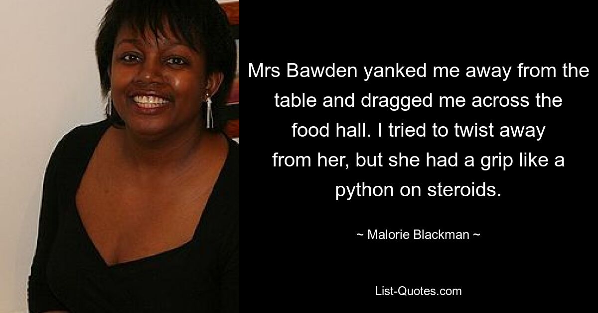 Mrs Bawden yanked me away from the table and dragged me across the food hall. I tried to twist away from her, but she had a grip like a python on steroids. — © Malorie Blackman